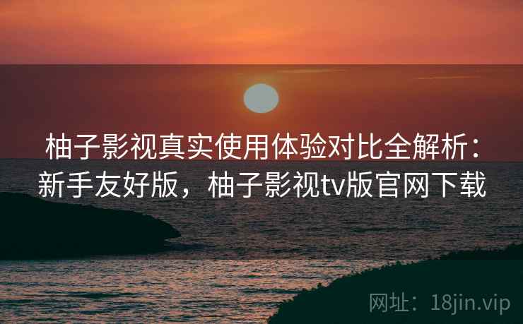 柚子影视真实使用体验对比全解析：新手友好版，柚子影视tv版官网下载