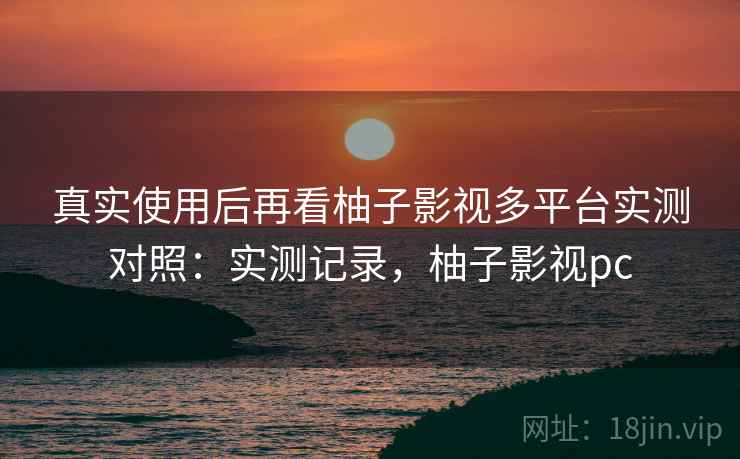 真实使用后再看柚子影视多平台实测对照：实测记录，柚子影视pc