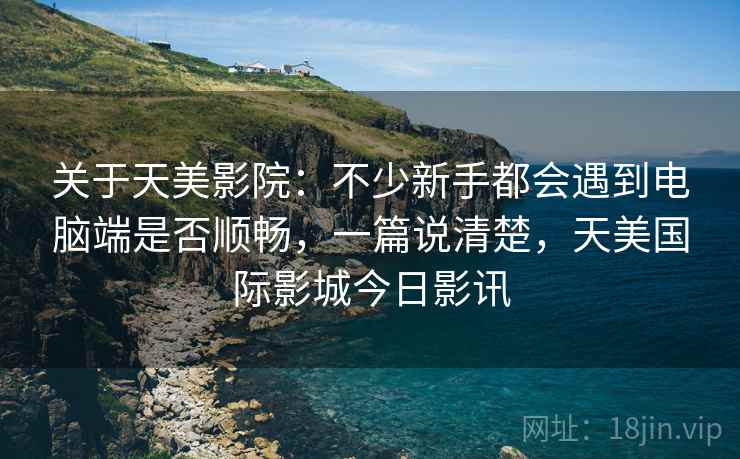 关于天美影院：不少新手都会遇到电脑端是否顺畅，一篇说清楚，天美国际影城今日影讯
