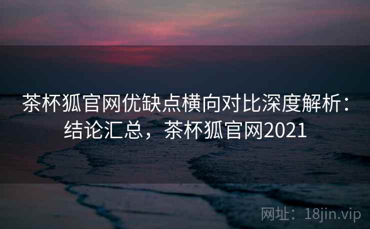茶杯狐官网优缺点横向对比深度解析：结论汇总，茶杯狐官网2021