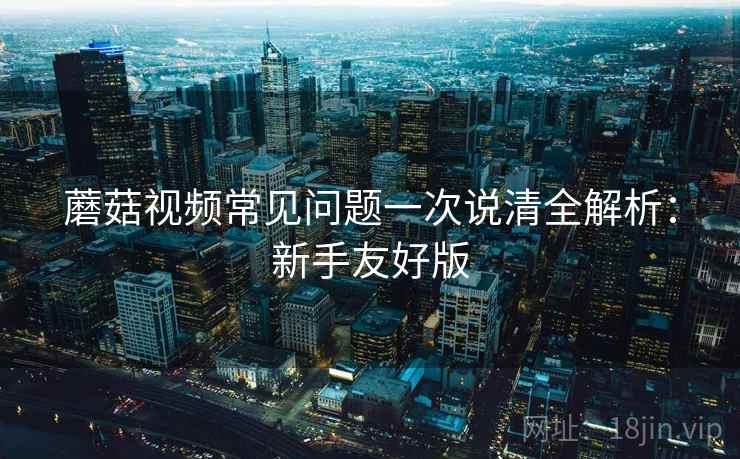 蘑菇视频常见问题一次说清全解析：新手友好版