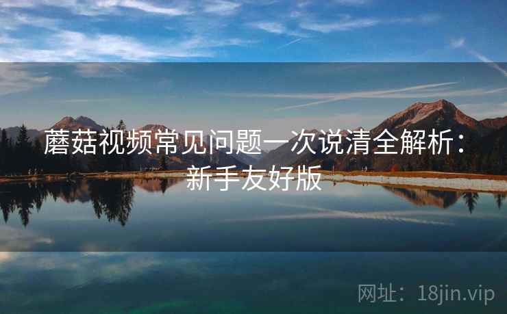 蘑菇视频常见问题一次说清全解析：新手友好版