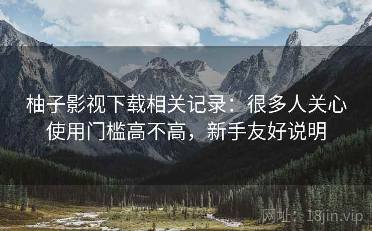 柚子影视下载相关记录：很多人关心使用门槛高不高，新手友好说明