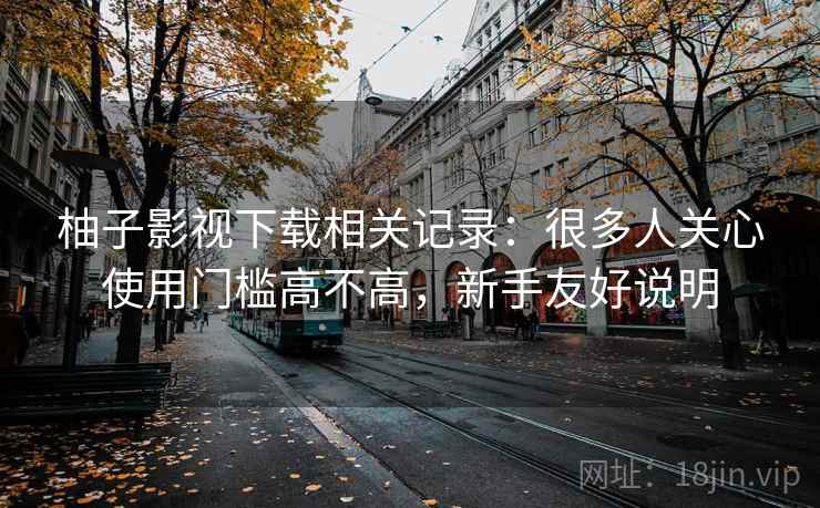柚子影视下载相关记录：很多人关心使用门槛高不高，新手友好说明